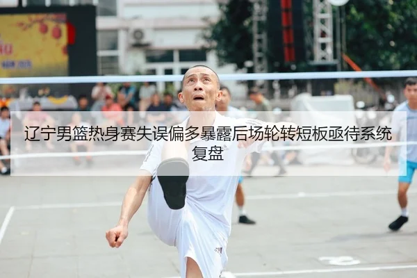 辽宁男篮热身赛失误偏多暴露后场轮转短板亟待系统复盘