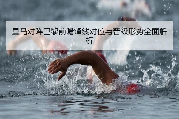 皇马对阵巴黎前瞻锋线对位与晋级形势全面解析