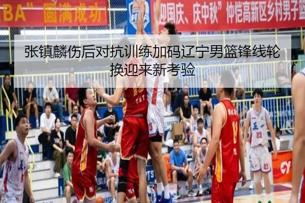 张镇麟伤后对抗训练加码辽宁男篮锋线轮换迎来新考验
