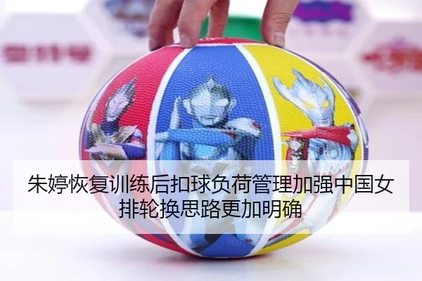 朱婷恢复训练后扣球负荷管理加强中国女排轮换思路更加明确